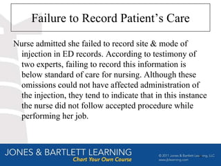 Failure to Record Patient’s Care
Nurse admitted she failed to record site & mode of
 injection in ED records. According to testimony of
 two experts, failing to record this information is
 below standard of care for nursing. Although these
 omissions could not have affected administration of
 the injection, they tend to indicate that in this instance
 the nurse did not follow accepted procedure while
 performing her job.



                                                        35
 