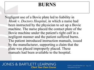 BURNS

Negligent use of a Bovie plate led to liability in
  Monk v. Doctors Hospital, in which a nurse had
  been instructed by the physician to set up a Bovie
  machine. The nurse placed the contact plate of the
  Bovie machine under the patient's right calf in a
  negligent manner and the patient suffered burns.
  The patient introduced instruction manuals, issued
  by the manufacturer, supporting a claim that the
  plate was placed improperly placed. These
  manuals had been available to the hospital.


                                                       37
 