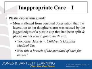 Inappropriate Care – I
• Plastic cup as arm guard?
   – Morris alleged from personal observation that the
     laceration to her daughter's arm was caused by the
     jagged edges of a plastic cup that had been split &
     placed on her arm to guard an IV site.
      • Text case: Morris v. Children’s Hospital
        Medical Ctr.
      • Was this a breach of the standard of care for
        nurses?

                                                      39
 