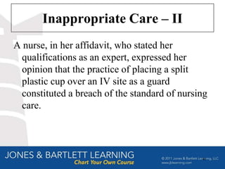 Inappropriate Care – II
A nurse, in her affidavit, who stated her
 qualifications as an expert, expressed her
 opinion that the practice of placing a split
 plastic cup over an IV site as a guard
 constituted a breach of the standard of nursing
 care.




                                              40
 
