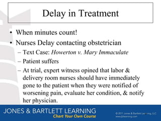 Delay in Treatment
• When minutes count!
• Nurses Delay contacting obstetrician
  – Text Case: Howerton v. Mary Immaculate
  – Patient suffers
  – At trial, expert witness opined that labor &
    delivery room nurses should have immediately
    gone to the patient when they were notified of
    worsening pain, evaluate her condition, & notify
    her physician.
                                                       41
 