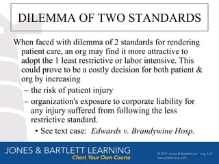 DILEMMA OF TWO STANDARDS
When faced with dilemma of 2 standards for rendering
 patient care, an org may find it more attractive to
 adopt the 1 least restrictive or labor intensive. This
 could prove to be a costly decision for both patient &
 org by increasing
  – the risk of patient injury
  – organization's exposure to corporate liability for
    any injury suffered from following the less
    restrictive standard.
     • See text case: Edwards v. Brandywine Hosp.

                                                     44
 