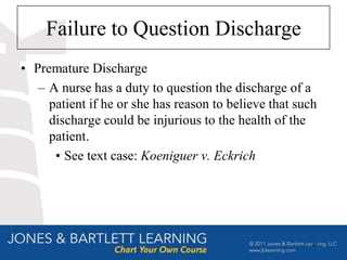 Failure to Question Discharge
• Premature Discharge
   – A nurse has a duty to question the discharge of a
     patient if he or she has reason to believe that such
     discharge could be injurious to the health of the
     patient.
      • See text case: Koeniguer v. Eckrich




                                                        47
 