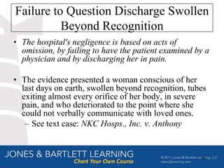 Failure to Question Discharge Swollen
          Beyond Recognition
• The hospital's negligence is based on acts of
  omission, by failing to have the patient examined by a
  physician and by discharging her in pain.

• The evidence presented a woman conscious of her
  last days on earth, swollen beyond recognition, tubes
  exiting almost every orifice of her body, in severe
  pain, and who deteriorated to the point where she
  could not verbally communicate with loved ones.
   – See text case: NKC Hosps., Inc. v. Anthony


                                                     48
 