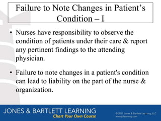 Failure to Note Changes in Patient’s
              Condition – I
• Nurses have responsibility to observe the
  condition of patients under their care & report
  any pertinent findings to the attending
  physician.
• Failure to note changes in a patient's condition
  can lead to liability on the part of the nurse &
  organization.


                                                49
 