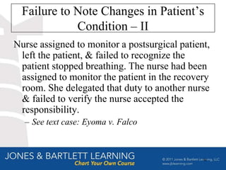Failure to Note Changes in Patient’s
             Condition – II
Nurse assigned to monitor a postsurgical patient,
 left the patient, & failed to recognize the
 patient stopped breathing. The nurse had been
 assigned to monitor the patient in the recovery
 room. She delegated that duty to another nurse
 & failed to verify the nurse accepted the
 responsibility.
  – See text case: Eyoma v. Falco



                                               50
 