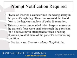 Prompt Notification Required
• Physician inserted a catheter into the wrong artery in
  the patient’s right leg. This compromised the blood
  flow to the leg, causing loss of pulse & sensation.
• This error was compounded when hospital nurses on
  the patient's floor were unable to reach the physician
  for 6 hours & never attempted to reach a backup
  physician, to alert them of the patient’s deteriorating
  condition.
   – See text case: Cuervo v. Mercy Hospital, Inc.


                                                       51
 