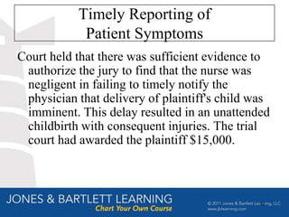 Timely Reporting of
            Patient Symptoms
Court held that there was sufficient evidence to
 authorize the jury to find that the nurse was
 negligent in failing to timely notify the
 physician that delivery of plaintiff's child was
 imminent. This delay resulted in an unattended
 childbirth with consequent injuries. The trial
 court had awarded the plaintiff $15,000.



                                               53
 