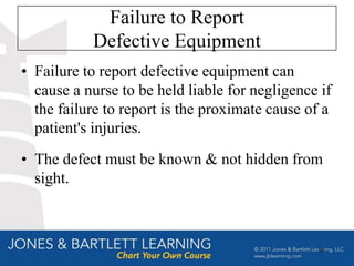 Failure to Report
           Defective Equipment
• Failure to report defective equipment can
  cause a nurse to be held liable for negligence if
  the failure to report is the proximate cause of a
  patient's injuries.
• The defect must be known & not hidden from
  sight.



                                                55
 