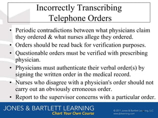 Incorrectly Transcribing
             Telephone Orders
• Periodic contradictions between what physicians claim
  they ordered & what nurses allege they ordered.
• Orders should be read back for verification purposes.
• Questionable orders must be verified with prescribing
  physician.
• Physicians must authenticate their verbal order(s) by
  signing the written order in the medical record.
• Nurses who disagree with a physician's order should not
  carry out an obviously erroneous order.
• Report to the supervisor concerns with a particular order.

                                                      56
 