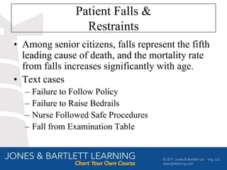 Patient Falls &
                   Restraints
• Among senior citizens, falls represent the fifth
  leading cause of death, and the mortality rate
  from falls increases significantly with age.
• Text cases
  –   Failure to Follow Policy
  –   Failure to Raise Bedrails
  –   Nurse Followed Safe Procedures
  –   Fall from Examination Table


                                                58
 