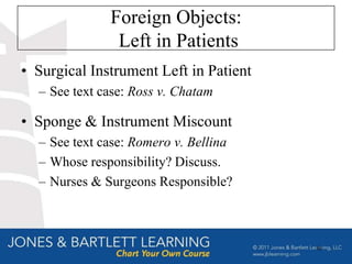 Foreign Objects:
               Left in Patients
• Surgical Instrument Left in Patient
  – See text case: Ross v. Chatam

• Sponge & Instrument Miscount
  – See text case: Romero v. Bellina
  – Whose responsibility? Discuss.
  – Nurses & Surgeons Responsible?



                                        60
 