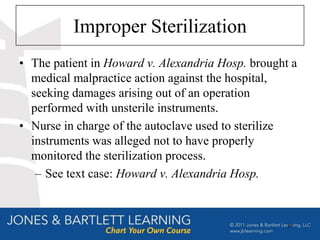 Improper Sterilization
• The patient in Howard v. Alexandria Hosp. brought a
  medical malpractice action against the hospital,
  seeking damages arising out of an operation
  performed with unsterile instruments.
• Nurse in charge of the autoclave used to sterilize
  instruments was alleged not to have properly
  monitored the sterilization process.
   – See text case: Howard v. Alexandria Hosp.



                                                   61
 