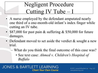 Negligent Procedure
           Cutting IV Tube – I
• A nurse employed by the defendant amputated nearly
  one third of a one-month-old infant’s index finger while
  cutting an IV tube.
• $87,000 for past pain & suffering & $50,000 for future
  damages.
• Defendant moved to set aside the verdict & sought a new
  trial.
   – What do you think the final outcome of this case was?
       • See text case: Ahmed v. Children's Hospital of
         Buffalo

                                                    62
 