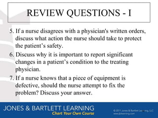 REVIEW QUESTIONS - I
5. If a nurse disagrees with a physician's written orders,
   discuss what action the nurse should take to protect
   the patient’s safety.
6. Discuss why it is important to report significant
   changes in a patient’s condition to the treating
   physician.
7. If a nurse knows that a piece of equipment is
   defective, should the nurse attempt to fix the
   problem? Discuss your answer.

                                                        66
 