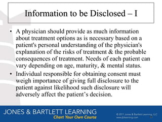 Information to be Disclosed – I
• A physician should provide as much information
  about treatment options as is necessary based on a
  patient's personal understanding of the physician's
  explanation of the risks of treatment & the probable
  consequences of treatment. Needs of each patient can
  vary depending on age, maturity, & mental status.
• Individual responsible for obtaining consent must
  weigh importance of giving full disclosure to the
  patient against likelihood such disclosure will
  adversely affect the patient’s decision.


                                                     14
 