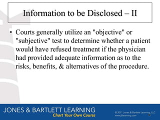 Information to be Disclosed – II

• Courts generally utilize an "objective" or
  "subjective" test to determine whether a patient
  would have refused treatment if the physician
  had provided adequate information as to the
  risks, benefits, & alternatives of the procedure.




                                                 15
 