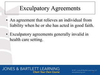 Exculpatory Agreements
• An agreement that relieves an individual from
  liability when he or she has acted in good faith.
• Exculpatory agreements generally invalid in
  health care setting.




                                                 29
 