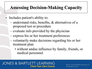 Assessing Decision-Making Capacity

• Includes patient's ability to:
   – understand risks, benefits, & alternatives of a
     proposed test or procedure
   – evaluate info provided by the physician
   – express his or her treatment preferences
   – voluntarily make decisions regarding his or her
     treatment plan
       • without undue influence by family, friends, or
         medical personnel


                                                          5
 