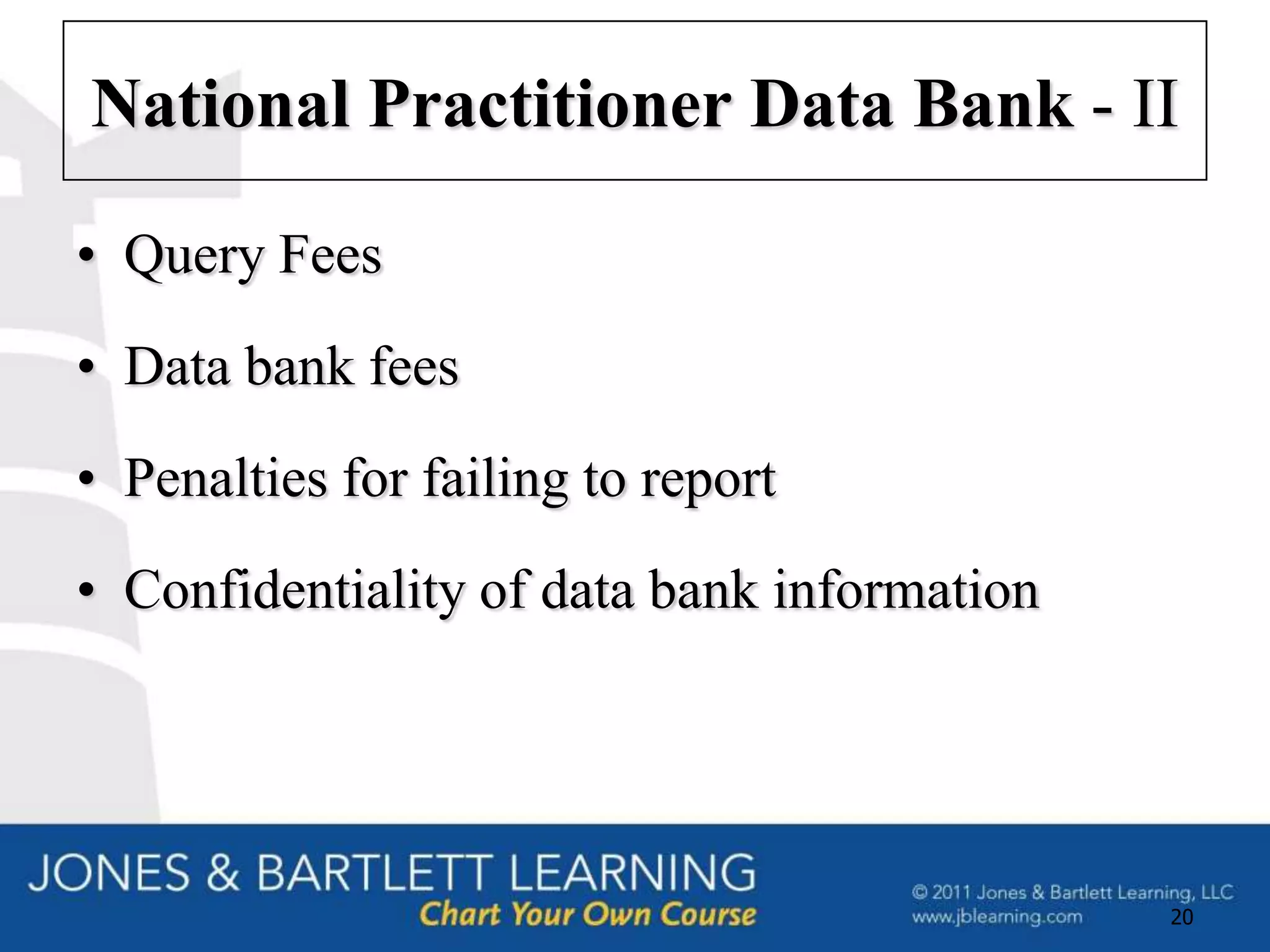 National Practitioner Data Bank - II

• Query Fees
• Data bank fees
• Penalties for failing to report
• Confidentiality of data bank information




                                             20
 