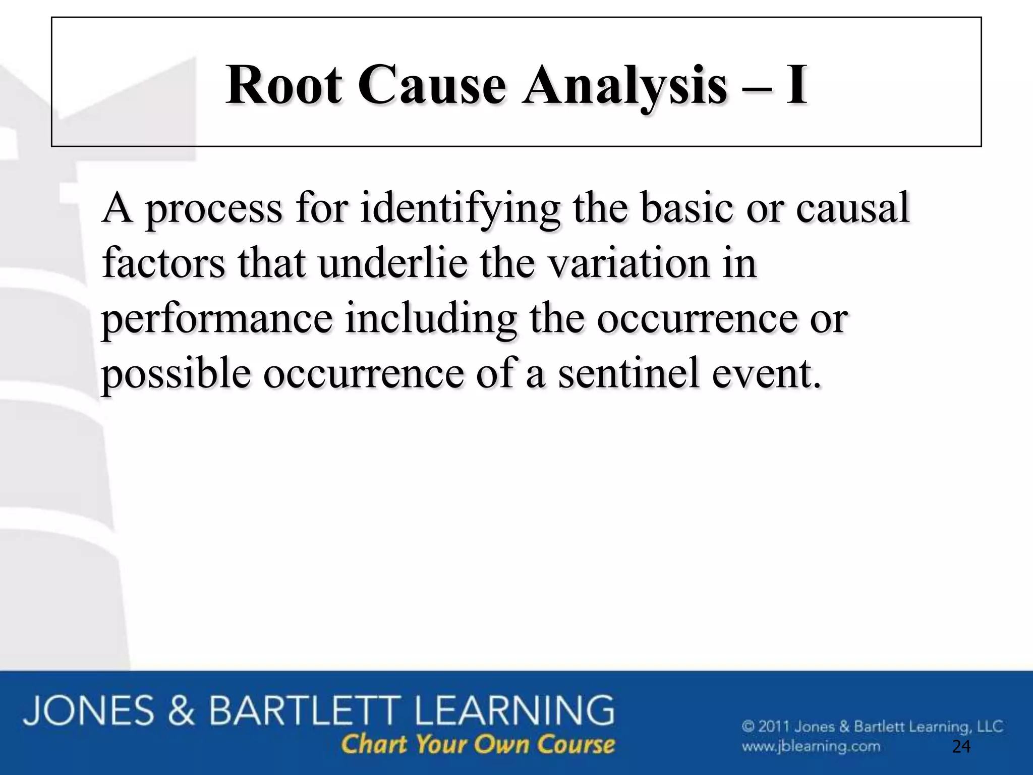 Root Cause Analysis – I

A process for identifying the basic or causal
factors that underlie the variation in
performance including the occurrence or
possible occurrence of a sentinel event.




                                                24
 