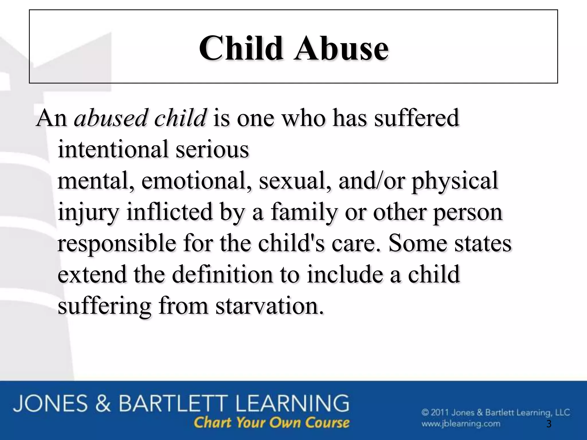 Child Abuse
An abused child is one who has suffered
 intentional serious
 mental, emotional, sexual, and/or physical
 injury inflicted by a family or other person
 responsible for the child's care. Some states
 extend the definition to include a child
 suffering from starvation.



                                                 3
 