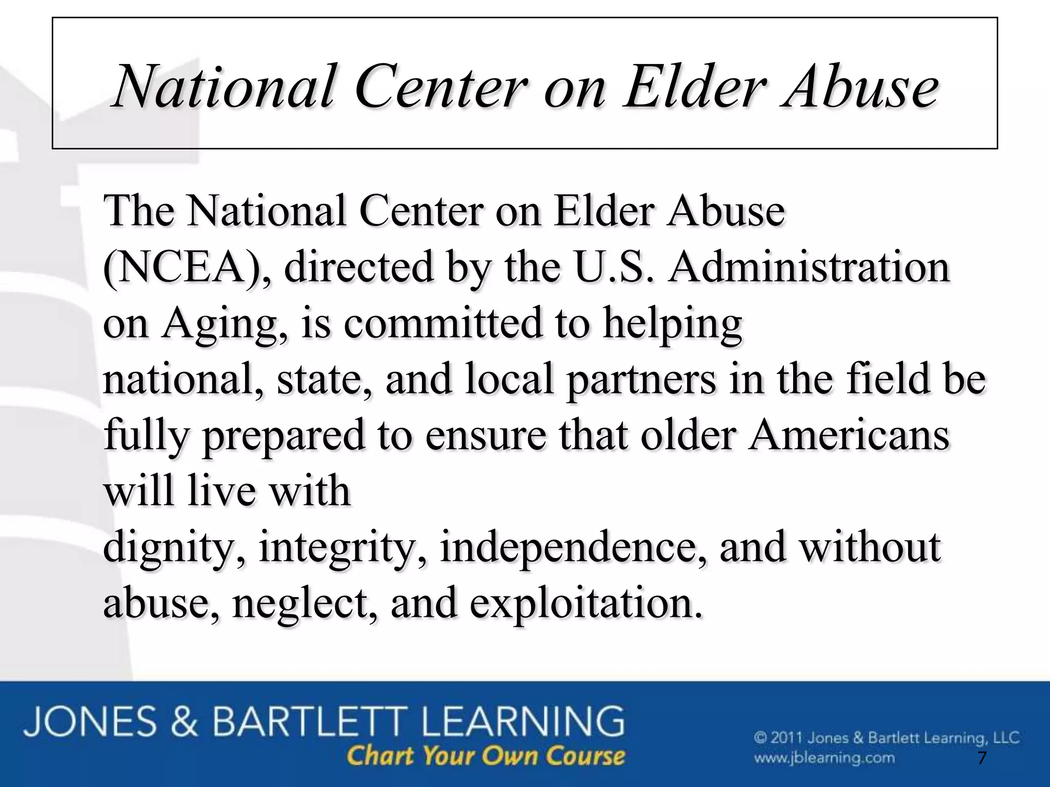 National Center on Elder Abuse
The National Center on Elder Abuse
(NCEA), directed by the U.S. Administration
on Aging, is committed to helping
national, state, and local partners in the field be
fully prepared to ensure that older Americans
will live with
dignity, integrity, independence, and without
abuse, neglect, and exploitation.


                                                  7
 