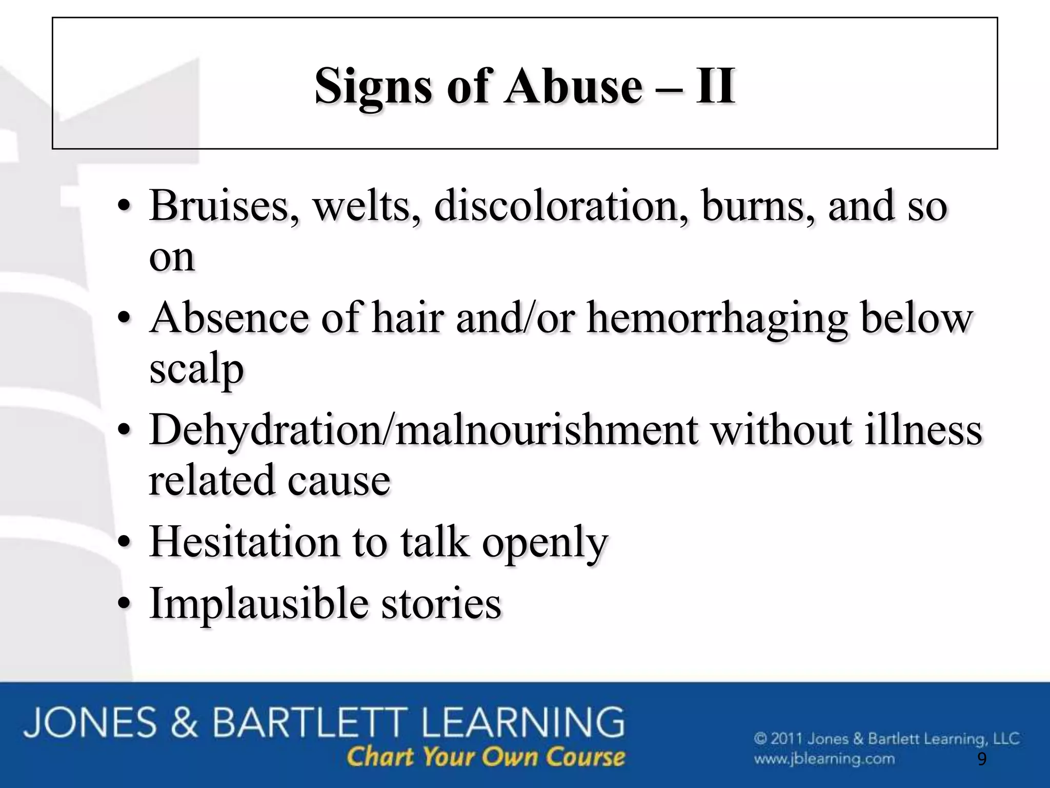 Signs of Abuse – II

• Bruises, welts, discoloration, burns, and so
  on
• Absence of hair and/or hemorrhaging below
  scalp
• Dehydration/malnourishment without illness
  related cause
• Hesitation to talk openly
• Implausible stories


                                             9
 
