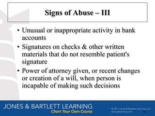 Signs of Abuse – III

• Unusual or inappropriate activity in bank
  accounts
• Signatures on checks & other written
  materials that do not resemble patient's
  signature
• Power of attorney given, or recent changes
  or creation of a will, when person is
  incapable of making such decisions


                                               10
 