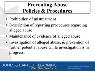 Preventing Abuse
          Policies & Procedures
• Prohibition of mistreatment
• Description of reporting procedures regarding
  alleged abuse
• Maintenance of evidence of alleged abuse
• Investigation of alleged abuse, & prevention of
  further potential abuse while investigation is in
  progress.


                                                  12
 