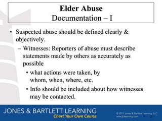 Elder Abuse
                Documentation – I
• Suspected abuse should be defined clearly &
  objectively.
   – Witnesses: Reporters of abuse must describe
     statements made by others as accurately as
     possible
      • what actions were taken, by
        whom, when, where, etc.
      • Info should be included about how witnesses
        may be contacted.


                                                      13
 