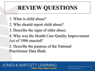 REVIEW QUESTIONS
1. What is child abuse?
2. Who should report child abuse?
3. Describe the signs of elder abuse.
4. Why was the Health Care Quality Improvement
Act of 1986 enacted?
5. Describe the purpose of the National
Practitioner Data Bank.



                                             28
 