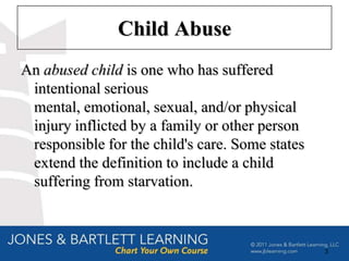 Child Abuse
An abused child is one who has suffered
 intentional serious
 mental, emotional, sexual, and/or physical
 injury inflicted by a family or other person
 responsible for the child's care. Some states
 extend the definition to include a child
 suffering from starvation.



                                                 3
 