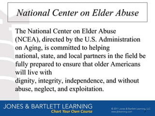 National Center on Elder Abuse
The National Center on Elder Abuse
(NCEA), directed by the U.S. Administration
on Aging, is committed to helping
national, state, and local partners in the field be
fully prepared to ensure that older Americans
will live with
dignity, integrity, independence, and without
abuse, neglect, and exploitation.


                                                  7
 