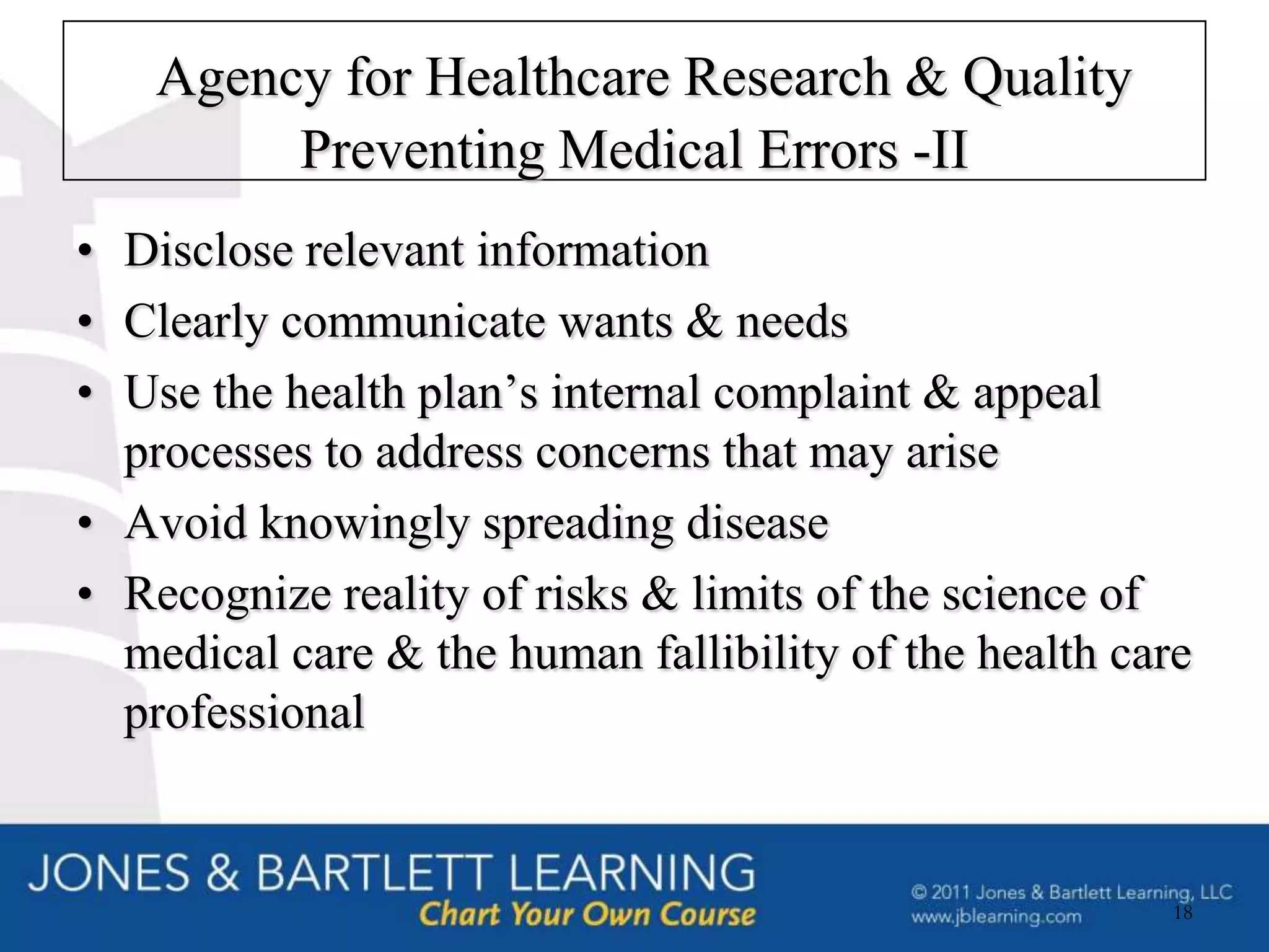 Agency for Healthcare Research & Quality
         Preventing Medical Errors -II
• Disclose relevant information
• Clearly communicate wants & needs
• Use the health plan’s internal complaint & appeal
  processes to address concerns that may arise
• Avoid knowingly spreading disease
• Recognize reality of risks & limits of the science of
  medical care & the human fallibility of the health care
  professional


                                                        18
 