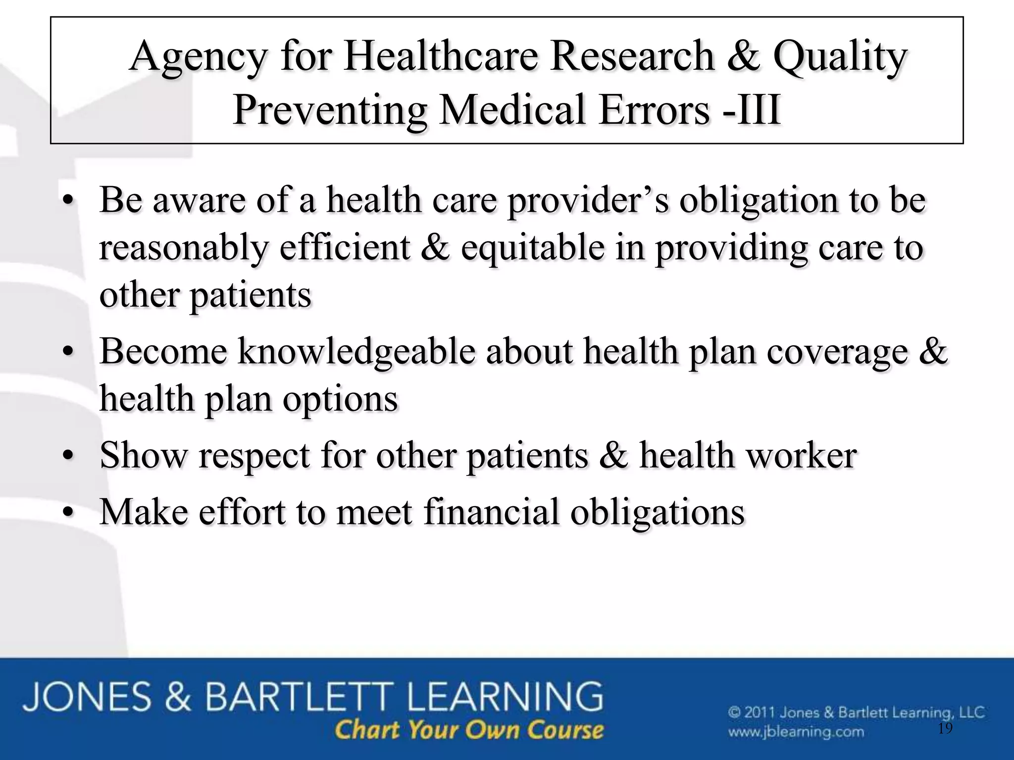 Agency for Healthcare Research & Quality
        Preventing Medical Errors -III
• Be aware of a health care provider’s obligation to be
  reasonably efficient & equitable in providing care to
  other patients
• Become knowledgeable about health plan coverage &
  health plan options
• Show respect for other patients & health worker
• Make effort to meet financial obligations




                                                      19
 