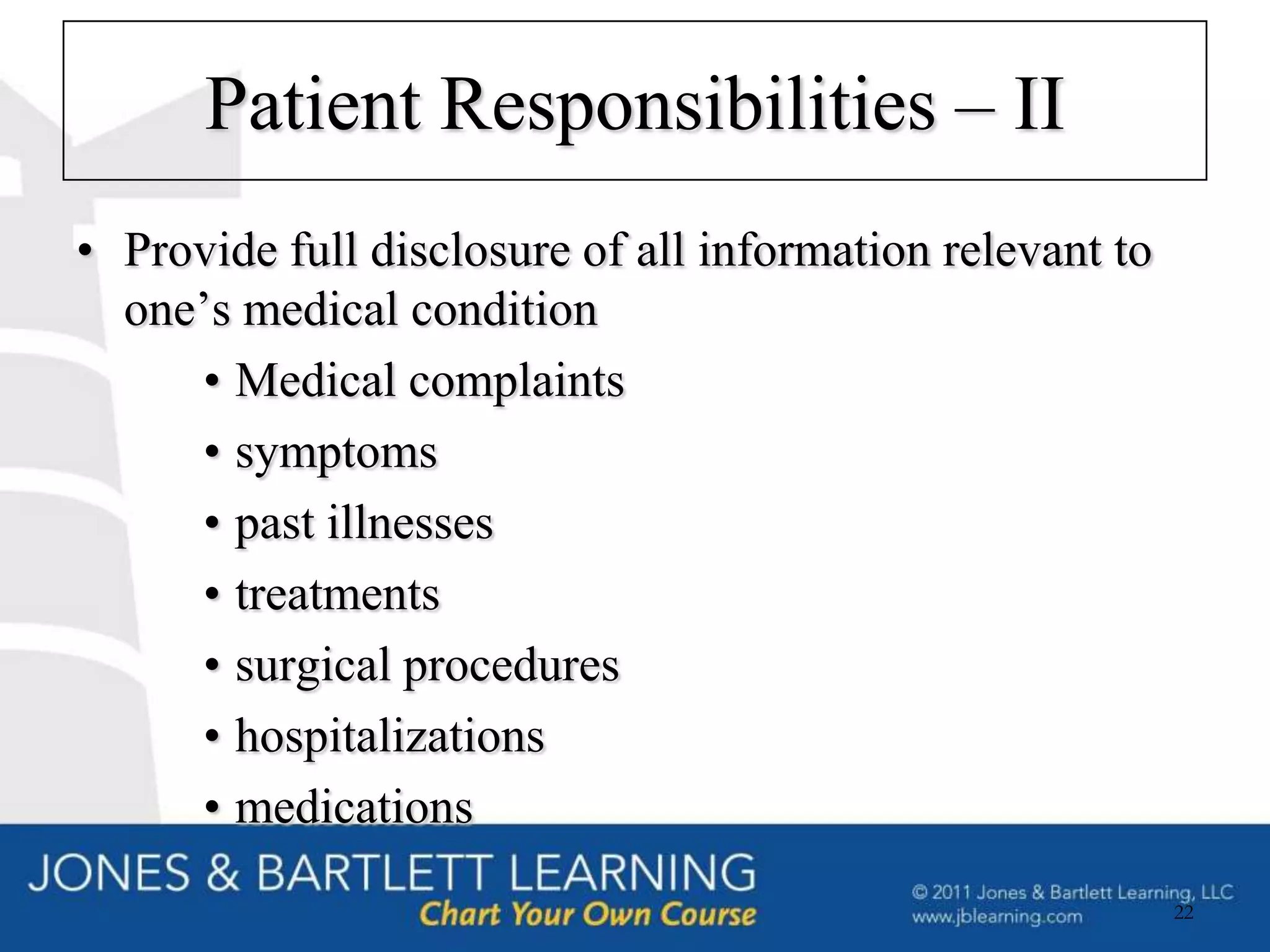 Patient Responsibilities – II
• Provide full disclosure of all information relevant to
  one’s medical condition
     • Medical complaints
     • symptoms
     • past illnesses
     • treatments
     • surgical procedures
     • hospitalizations
     • medications
                                                           22
 