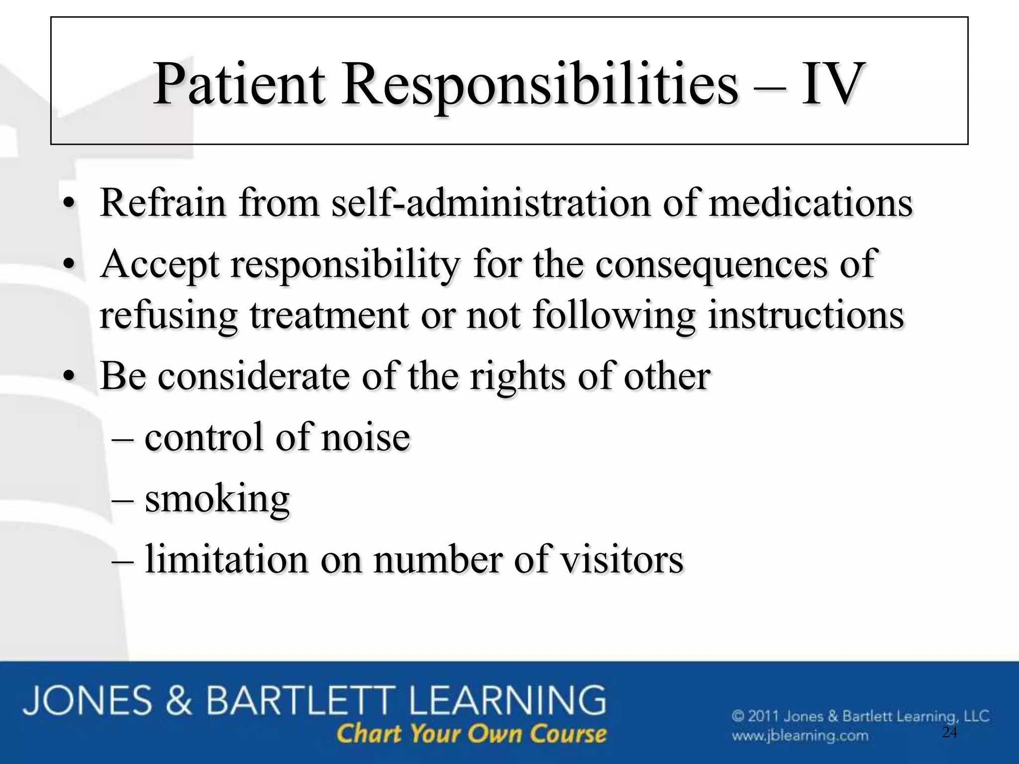 Patient Responsibilities – IV
• Refrain from self-administration of medications
• Accept responsibility for the consequences of
  refusing treatment or not following instructions
• Be considerate of the rights of other
   – control of noise
   – smoking
   – limitation on number of visitors


                                                     24
 
