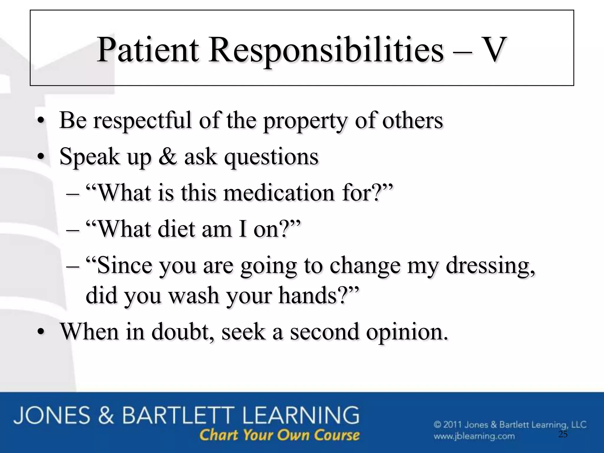 Patient Responsibilities – V
• Be respectful of the property of others
• Speak up & ask questions
   – “What is this medication for?”
   – “What diet am I on?”
   – “Since you are going to change my dressing,
     did you wash your hands?”
• When in doubt, seek a second opinion.


                                                   25
 