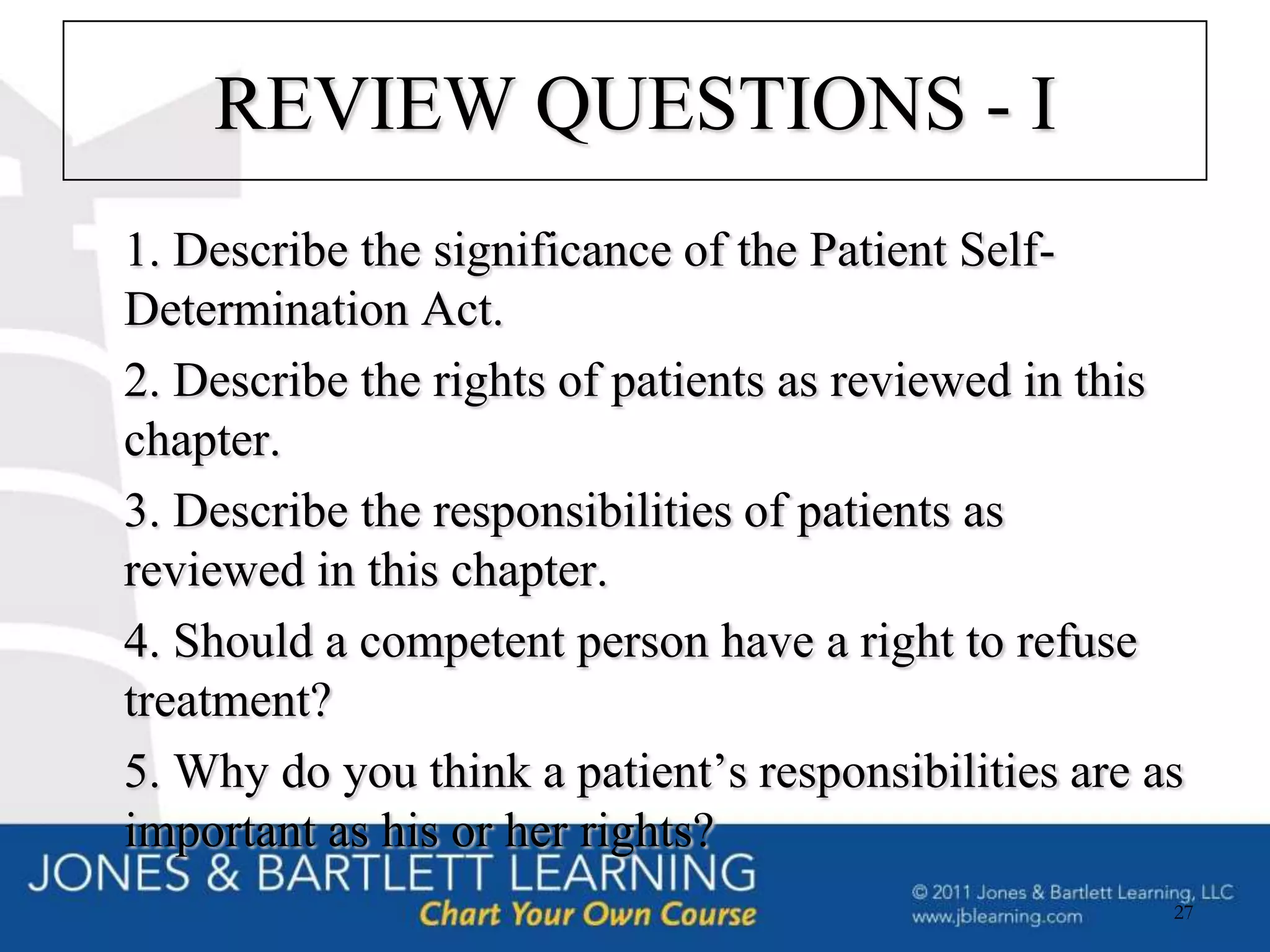 REVIEW QUESTIONS - I
1. Describe the significance of the Patient Self-
Determination Act.
2. Describe the rights of patients as reviewed in this
chapter.
3. Describe the responsibilities of patients as
reviewed in this chapter.
4. Should a competent person have a right to refuse
treatment?
5. Why do you think a patient’s responsibilities are as
important as his or her rights?
                                                      27
 