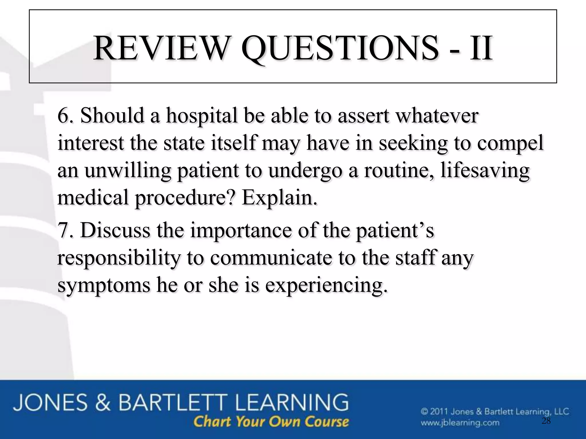 REVIEW QUESTIONS - II
6. Should a hospital be able to assert whatever
interest the state itself may have in seeking to compel
an unwilling patient to undergo a routine, lifesaving
medical procedure? Explain.
7. Discuss the importance of the patient’s
responsibility to communicate to the staff any
symptoms he or she is experiencing.




                                                      28
 