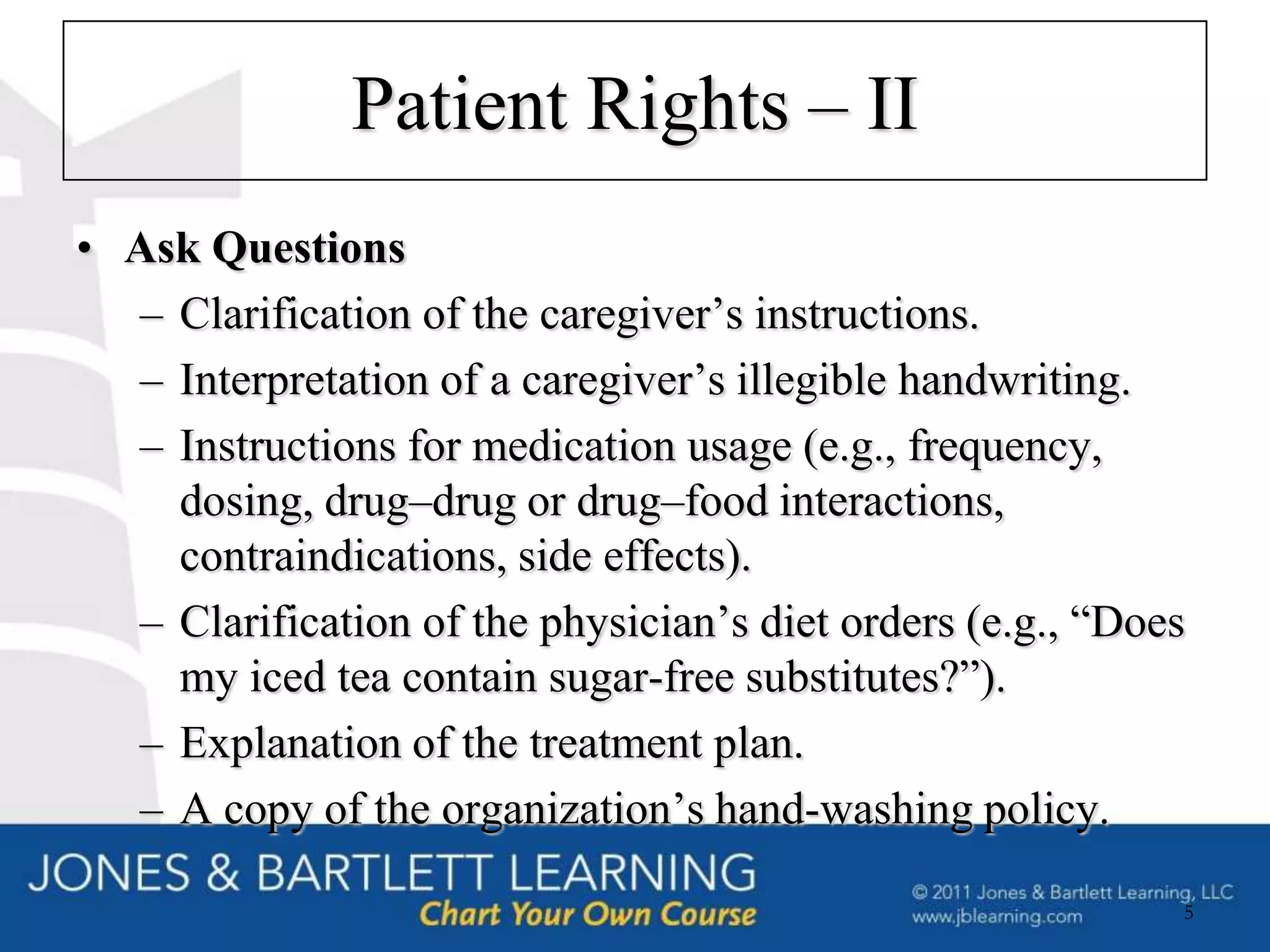 Patient Rights – II
• Ask Questions
  – Clarification of the caregiver’s instructions.
  – Interpretation of a caregiver’s illegible handwriting.
  – Instructions for medication usage (e.g., frequency,
    dosing, drug–drug or drug–food interactions,
    contraindications, side effects).
  – Clarification of the physician’s diet orders (e.g., “Does
    my iced tea contain sugar-free substitutes?”).
  – Explanation of the treatment plan.
  – A copy of the organization’s hand-washing policy.

                                                            5
 