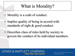 What is Morality?
• Morality is a code of conduct.
• Implies quality of being in accord with
  standards of right & good conduct.
• Describes class of rules held by society to
  govern the conduct of its individual members.




                                                  11
 