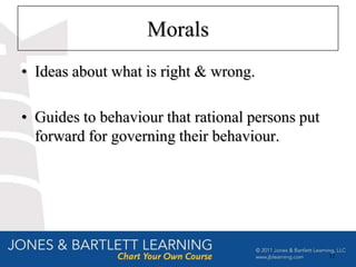 Morals
• Ideas about what is right & wrong.

• Guides to behaviour that rational persons put
  forward for governing their behaviour.




                                                  12
 