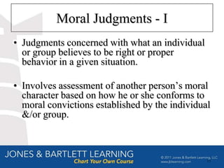 Moral Judgments - I
• Judgments concerned with what an individual
  or group believes to be right or proper
  behavior in a given situation.

• Involves assessment of another person’s moral
  character based on how he or she conforms to
  moral convictions established by the individual
  &/or group.



                                                13
 