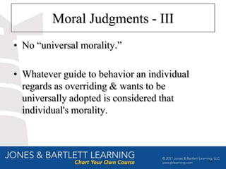 Moral Judgments - III
• No “universal morality.”

• Whatever guide to behavior an individual
  regards as overriding & wants to be
  universally adopted is considered that
  individual's morality.



                                             15
 