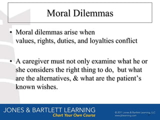 Moral Dilemmas
• Moral dilemmas arise when
  values, rights, duties, and loyalties conflict

• A caregiver must not only examine what he or
  she considers the right thing to do, but what
  are the alternatives, & what are the patient’s
  known wishes.


                                                   17
 