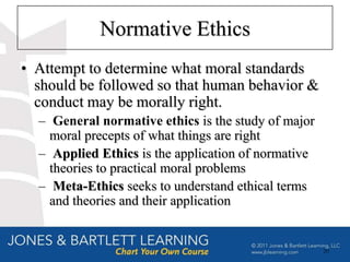 Normative Ethics
• Attempt to determine what moral standards
  should be followed so that human behavior &
  conduct may be morally right.
  – General normative ethics is the study of major
    moral precepts of what things are right
  – Applied Ethics is the application of normative
    theories to practical moral problems
  – Meta-Ethics seeks to understand ethical terms
    and theories and their application


                                                     20
 
