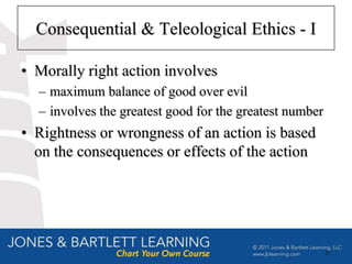 Consequential & Teleological Ethics - I

• Morally right action involves
  – maximum balance of good over evil
  – involves the greatest good for the greatest number
• Rightness or wrongness of an action is based
  on the consequences or effects of the action




                                                         21
 