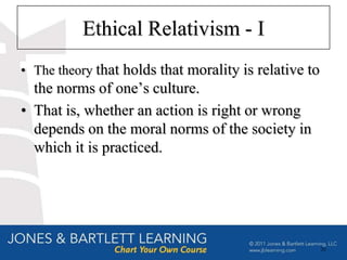 Ethical Relativism - I
• The theory that holds that morality is relative to
  the norms of one’s culture.
• That is, whether an action is right or wrong
  depends on the moral norms of the society in
  which it is practiced.




                                                       26
 